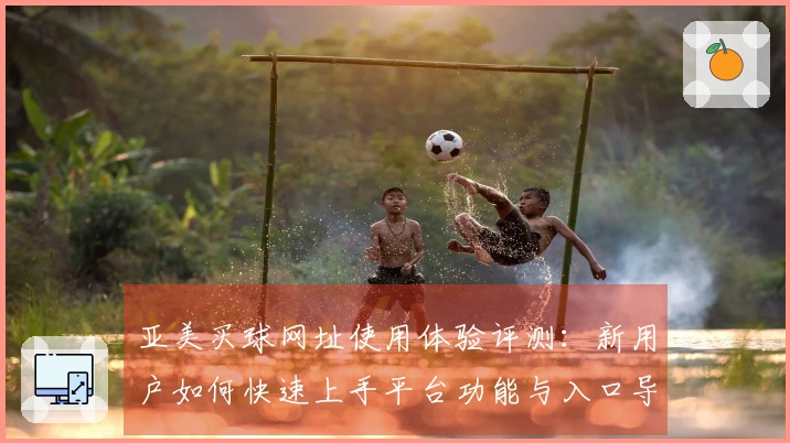 亚美买球网址使用体验评测：新用户如何快速上手平台功能与入口导航