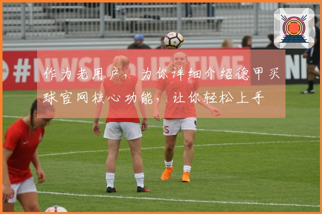 作为老用户，为你详细介绍德甲买球官网核心功能，让你轻松上手