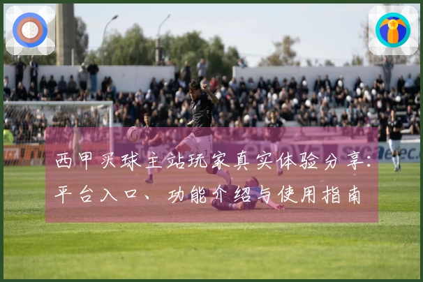 西甲买球主站玩家真实体验分享：平台入口、功能介绍与使用指南