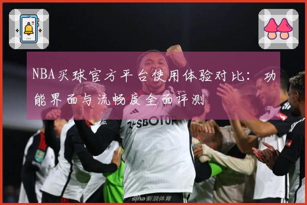 NBA买球官方平台使用体验对比：功能界面与流畅度全面评测