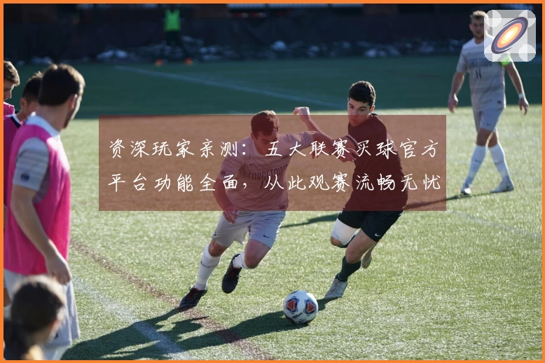 资深玩家亲测：五大联赛买球官方平台功能全面，从此观赛流畅无忧