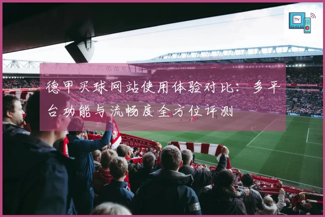 德甲买球网站使用体验对比：多平台功能与流畅度全方位评测