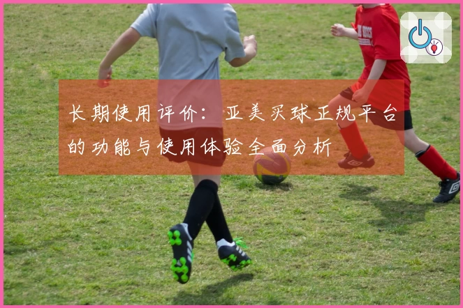 长期使用评价：亚美买球正规平台的功能与使用体验全面分析