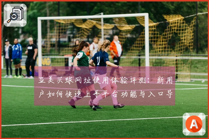 亚美买球网址使用体验评测：新用户如何快速上手平台功能与入口导航